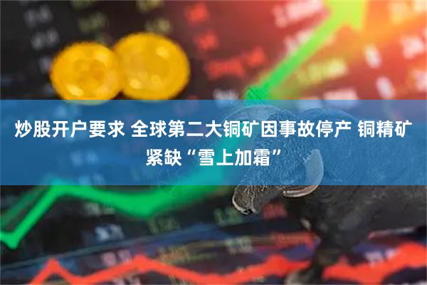 炒股开户要求 全球第二大铜矿因事故停产 铜精矿紧缺“雪上加霜”