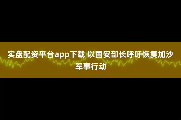 实盘配资平台app下载 以国安部长呼吁恢复加沙军事行动