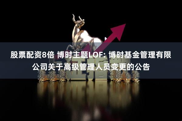 股票配资8倍 博时主题LOF: 博时基金管理有限公司关于高级管理人员变更的公告