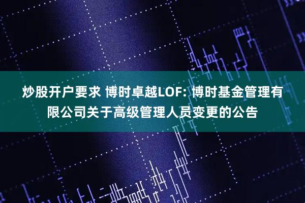 炒股开户要求 博时卓越LOF: 博时基金管理有限公司关于高级管理人员变更的公告