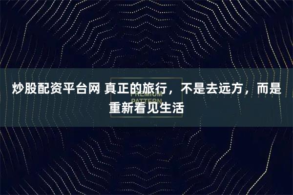 炒股配资平台网 真正的旅行，不是去远方，而是重新看见生活