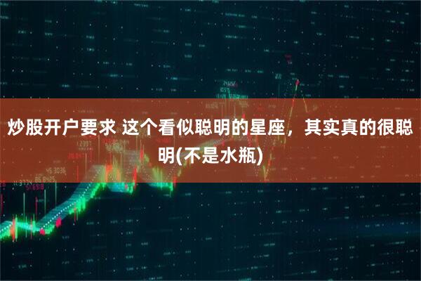 炒股开户要求 这个看似聪明的星座，其实真的很聪明(不是水瓶)