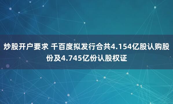 炒股开户要求 千百度拟发行合共4.154亿股认购股份及4.745亿份认股权证