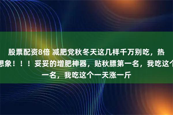 股票配资8倍 减肥党秋冬天这几样千万别吃，热量超乎你的想象！！！妥妥的增肥神器，贴秋膘第一名，我吃这个一天涨一斤