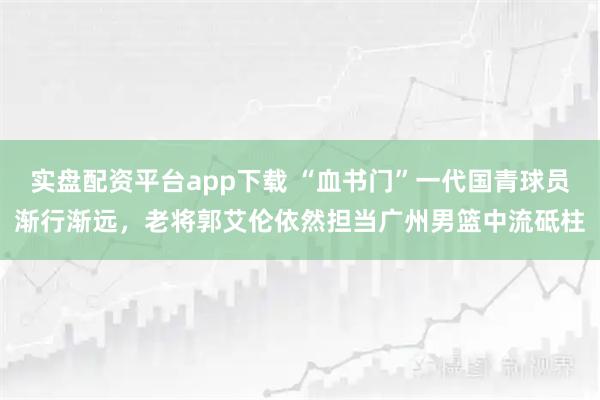 实盘配资平台app下载 “血书门”一代国青球员渐行渐远，老将郭艾伦依然担当广州男篮中流砥柱