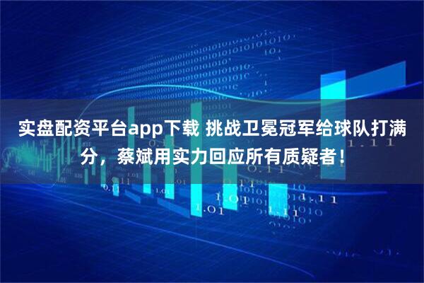 实盘配资平台app下载 挑战卫冕冠军给球队打满分，蔡斌用实力回应所有质疑者！