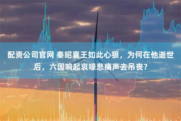 配资公司官网 秦昭襄王如此心狠，为何在他逝世后，六国响起哀嚎悲痛声去吊丧？