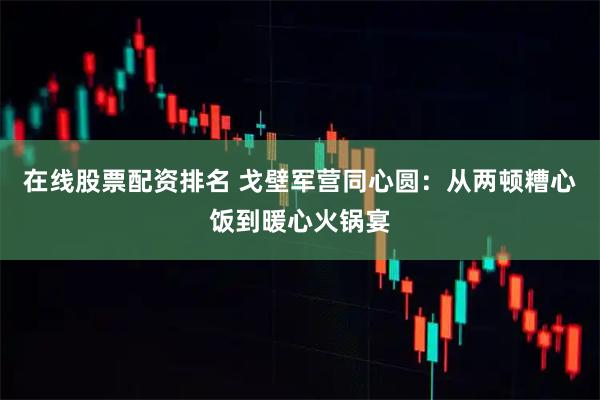 在线股票配资排名 戈壁军营同心圆：从两顿糟心饭到暖心火锅宴