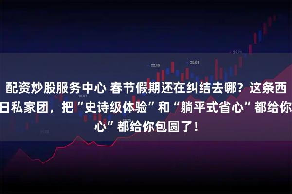 配资炒股服务中心 春节假期还在纠结去哪？这条西班牙10日私家团，把“史诗级体验”和“躺平式省心”都给你包圆了！