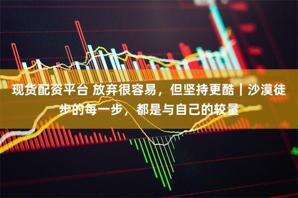 现货配资平台 放弃很容易，但坚持更酷｜沙漠徒步的每一步，都是与自己的较量