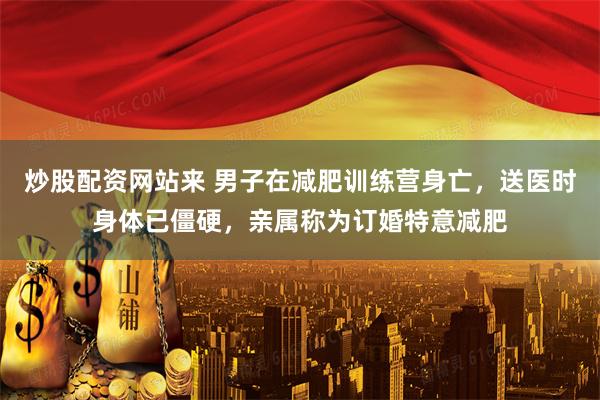 炒股配资网站来 男子在减肥训练营身亡，送医时身体已僵硬，亲属称为订婚特意减肥