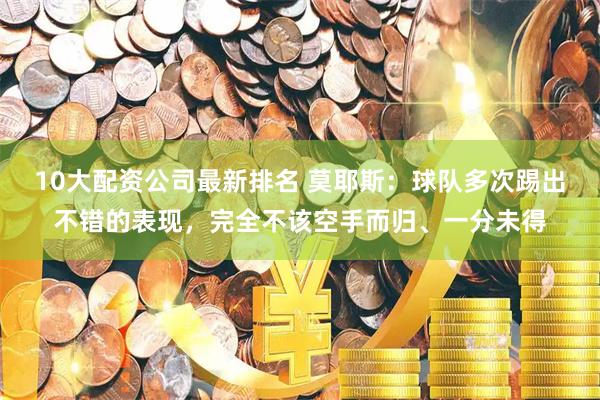 10大配资公司最新排名 莫耶斯：球队多次踢出不错的表现，完全不该空手而归、一分未得