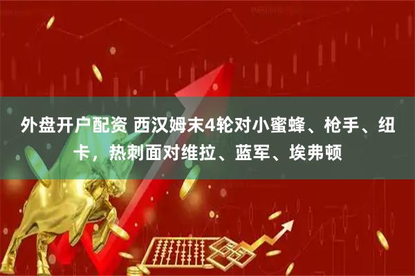 外盘开户配资 西汉姆末4轮对小蜜蜂、枪手、纽卡，热刺面对维拉、蓝军、埃弗顿
