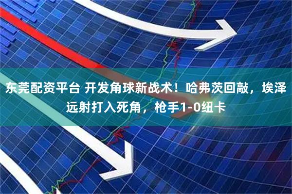 东莞配资平台 开发角球新战术！哈弗茨回敲，埃泽远射打入死角，枪手1-0纽卡