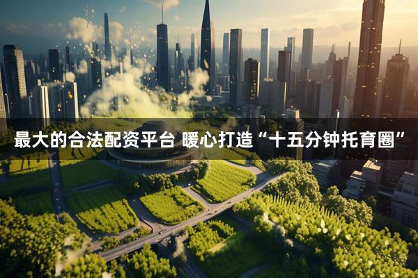 最大的合法配资平台 暖心打造“十五分钟托育圈”