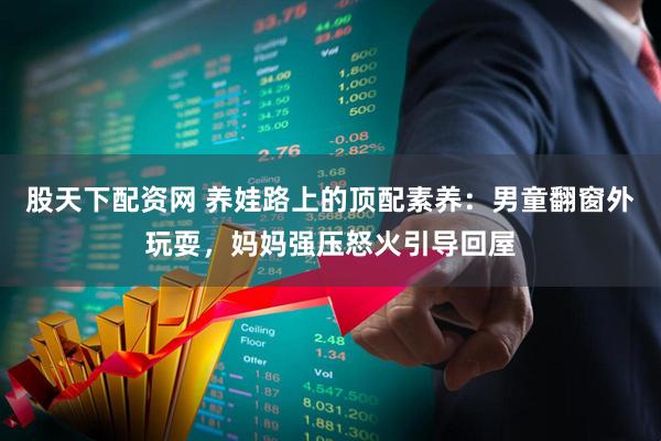 股天下配资网 养娃路上的顶配素养：男童翻窗外玩耍，妈妈强压怒火引导回屋