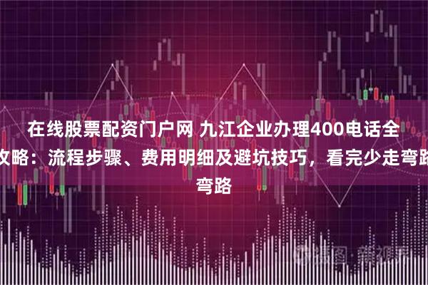 在线股票配资门户网 九江企业办理400电话全攻略：流程步骤、费用明细及避坑技巧，看完少走弯路
