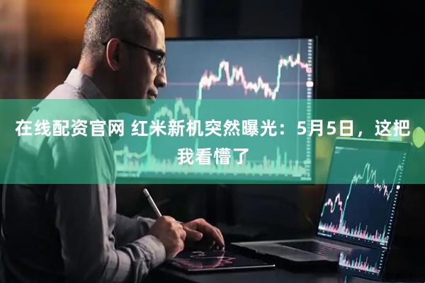 在线配资官网 红米新机突然曝光：5月5日，这把我看懵了