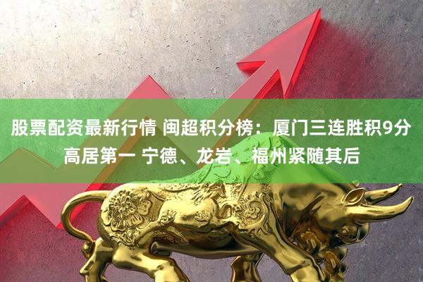 股票配资最新行情 闽超积分榜：厦门三连胜积9分高居第一 宁德、龙岩、福州紧随其后