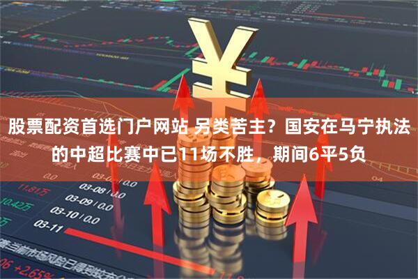 股票配资首选门户网站 另类苦主？国安在马宁执法的中超比赛中已11场不胜，期间6平5负