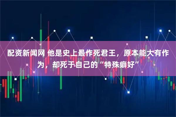 配资新闻网 他是史上最作死君王，原本能大有作为，却死于自己的“特殊癖好”