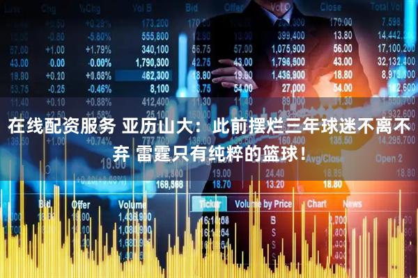在线配资服务 亚历山大：此前摆烂三年球迷不离不弃 雷霆只有纯粹的篮球！