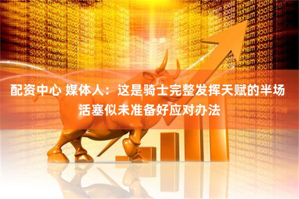 配资中心 媒体人：这是骑士完整发挥天赋的半场 活塞似未准备好应对办法