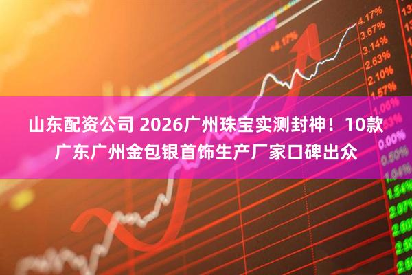 山东配资公司 2026广州珠宝实测封神！10款广东广州金包银首饰生产厂家口碑出众