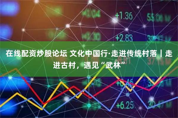 在线配资炒股论坛 文化中国行·走进传统村落｜走进古村，遇见“武林”