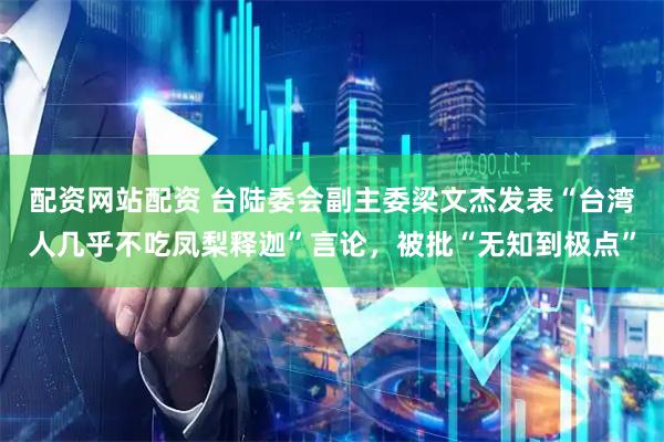 配资网站配资 台陆委会副主委梁文杰发表“台湾人几乎不吃凤梨释迦”言论，被批“无知到极点”