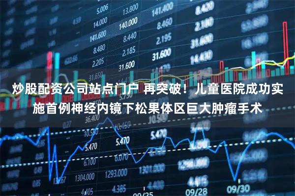 炒股配资公司站点门户 再突破！儿童医院成功实施首例神经内镜下松果体区巨大肿瘤手术