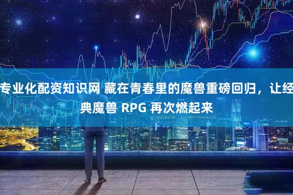 专业化配资知识网 藏在青春里的魔兽重磅回归，让经典魔兽 RPG 再次燃起来