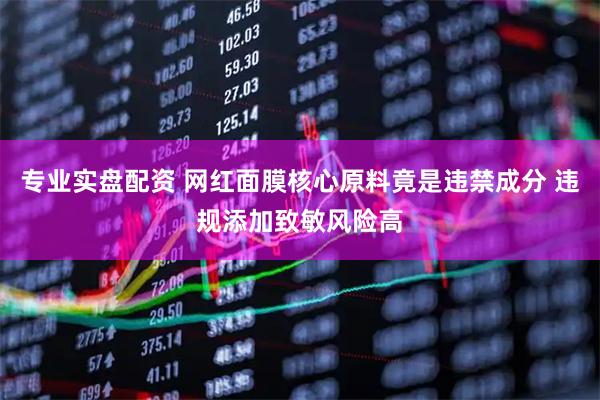 专业实盘配资 网红面膜核心原料竟是违禁成分 违规添加致敏风险高