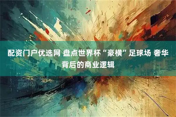 配资门户优选网 盘点世界杯“豪横”足球场 奢华背后的商业逻辑