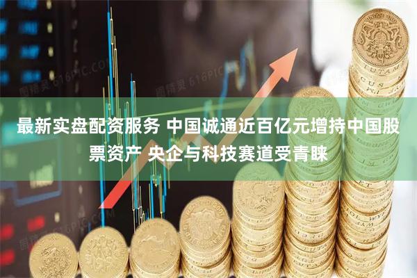 最新实盘配资服务 中国诚通近百亿元增持中国股票资产 央企与科技赛道受青睐