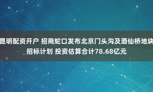 昆明配资开户 招商蛇口发布北京门头沟及酒仙桥地块招标计划 投资估算合计78.68亿元