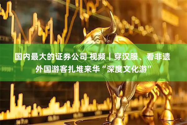 国内最大的证券公司 视频｜穿汉服、看非遗 外国游客扎堆来华“深度文化游”