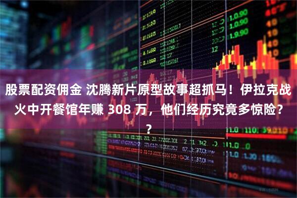 股票配资佣金 沈腾新片原型故事超抓马！伊拉克战火中开餐馆年赚 308 万，他们经历究竟多惊险？