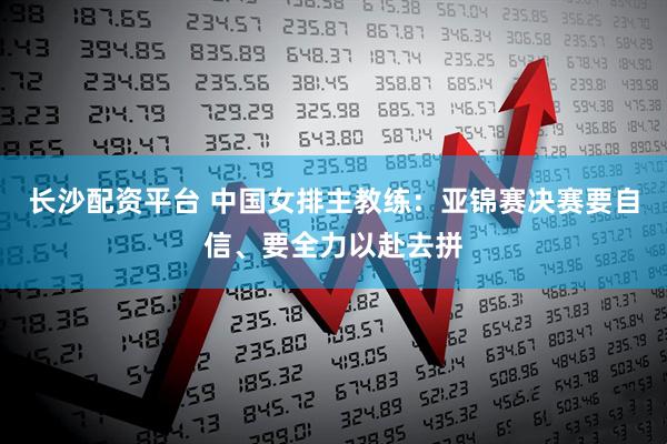 长沙配资平台 中国女排主教练：亚锦赛决赛要自信、要全力以赴去拼