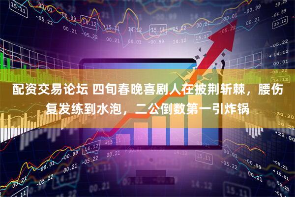 配资交易论坛 四旬春晚喜剧人在披荆斩棘，腰伤复发练到水泡，二公倒数第一引炸锅