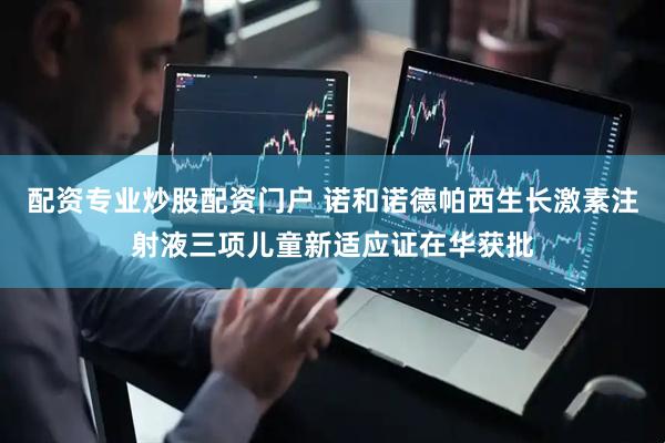 配资专业炒股配资门户 诺和诺德帕西生长激素注射液三项儿童新适应证在华获批